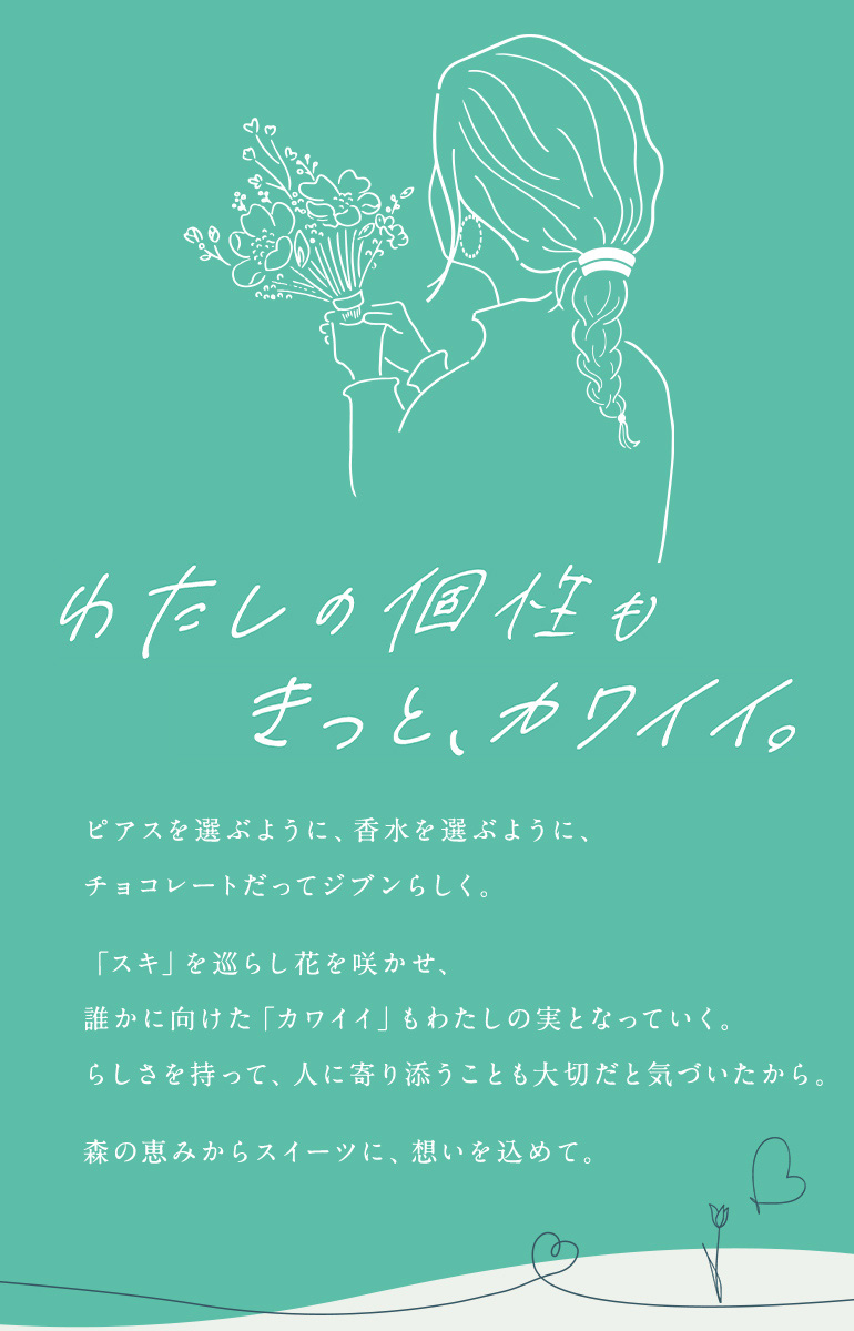 わたしの個性もきっと、カワイイ。 ピアスを選ぶように、香水を選ぶように、チョコレートだってジブンらしく。「スキ」を巡らし花を咲かせ、誰かに向けた「カワイイ」もわたしの実となっていく。らしさを持って、人に寄り添うことも大切だと気づいたから。森の恵みからスイーツに、想いを込めて。